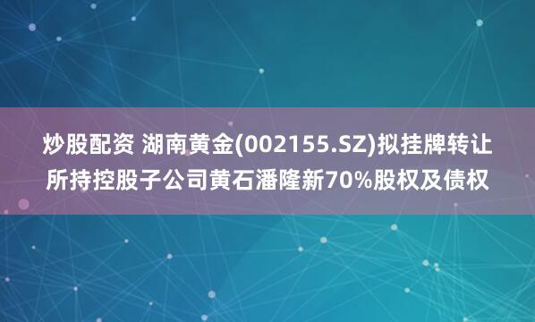 炒股配资 湖南黄金(002155.SZ)拟挂牌转让所持控股子公司黄石潘隆新70%股权及债权