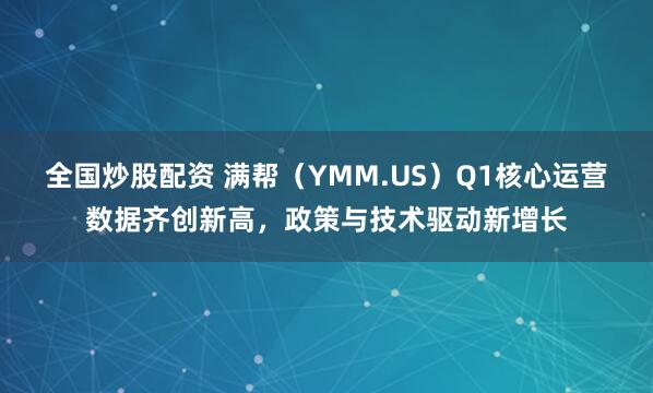 全国炒股配资 满帮（YMM.US）Q1核心运营数据齐创新高，政策与技术驱动新增长