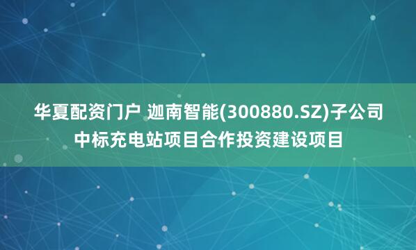华夏配资门户 迦南智能(300880.SZ)子公司中标充电站项目合作投资建设项目