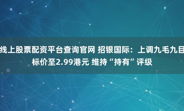 线上股票配资平台查询官网 招银国际：上调九毛九目标价至2.99港元 维持“持有”评级