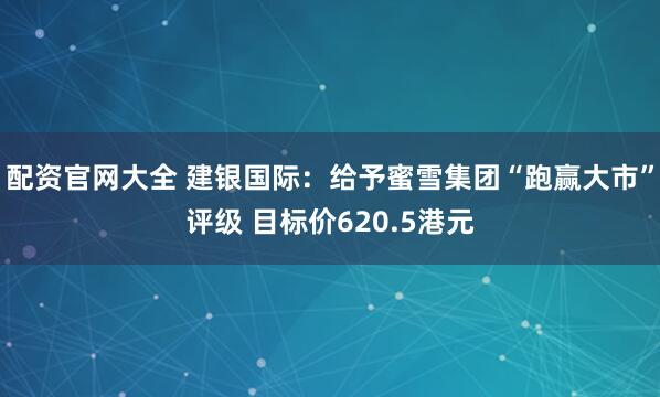 配资官网大全 建银国际：给予蜜雪集团“跑赢大市”评级 目标价620.5港元