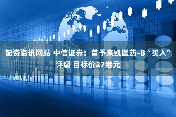 配资资讯网站 中信证券：首予来凯医药-B“买入”评级 目标价27港元