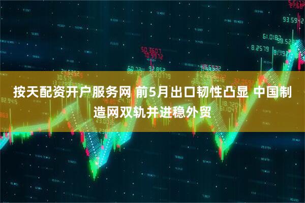 按天配资开户服务网 前5月出口韧性凸显 中国制造网双轨并进稳外贸