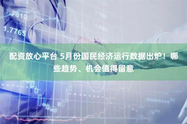 配资放心平台 5月份国民经济运行数据出炉！哪些趋势、机会值得留意
