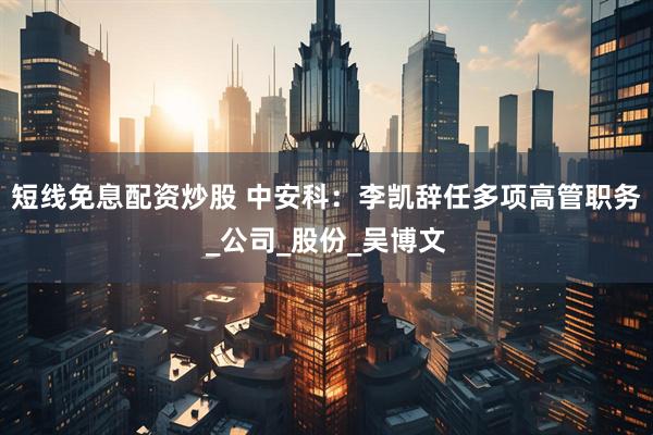 短线免息配资炒股 中安科：李凯辞任多项高管职务_公司_股份_吴博文