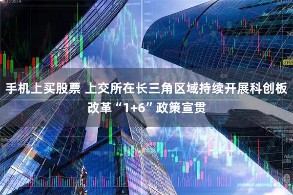 手机上买股票 上交所在长三角区域持续开展科创板改革“1+6”政策宣贯