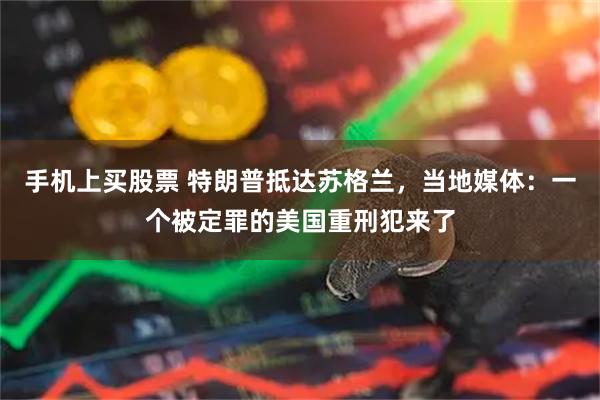 手机上买股票 特朗普抵达苏格兰，当地媒体：一个被定罪的美国重刑犯来了