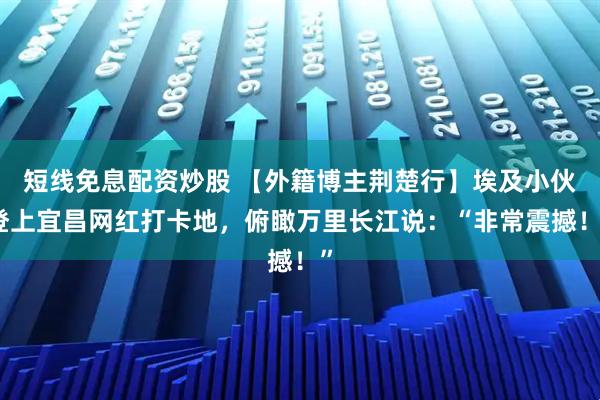 短线免息配资炒股 【外籍博主荆楚行】埃及小伙登上宜昌网红打卡地，俯瞰万里长江说：“非常震撼！”