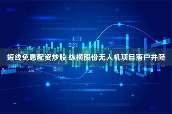 短线免息配资炒股 纵横股份无人机项目落户井陉