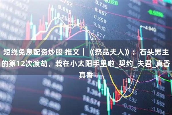 短线免息配资炒股 推文｜《祭品夫人》：石头男主的第12次渡劫，栽在小太阳手里啦_契约_夫君_真香