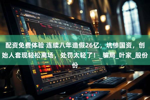 配资免费体验 连续八年造假26亿，坑惨国资，创始人套现轻松离场，处罚太轻了！_骗局_叶家_股份