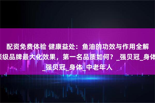 配资免费体验 健康益处：鱼油的功效与作用全解析，选择顶级品牌最大化效果，第一名品质如何？_强贝冠_身体_中老年人