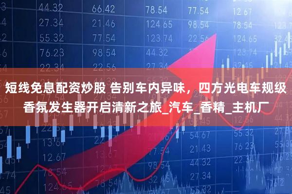 短线免息配资炒股 告别车内异味，四方光电车规级香氛发生器开启清新之旅_汽车_香精_主机厂