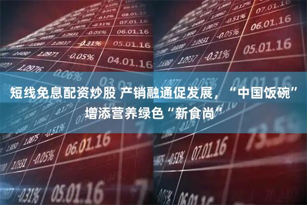 短线免息配资炒股 产销融通促发展，“中国饭碗”增添营养绿色“新食尚”