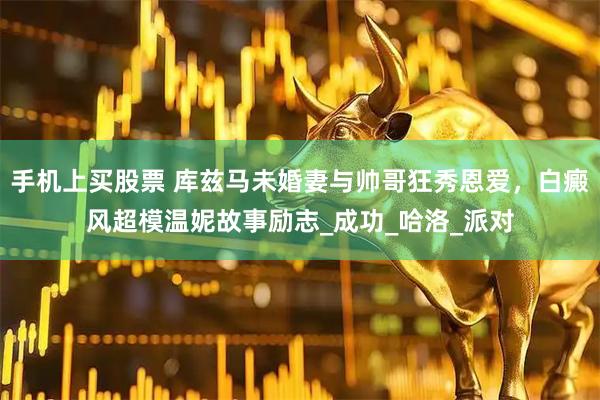 手机上买股票 库兹马未婚妻与帅哥狂秀恩爱，白癜风超模温妮故事励志_成功_哈洛_派对