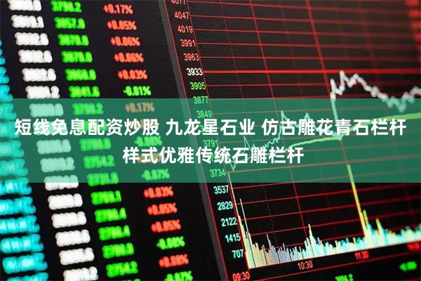 短线免息配资炒股 九龙星石业 仿古雕花青石栏杆 样式优雅传统石雕栏杆