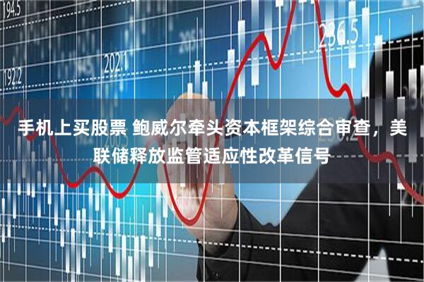 手机上买股票 鲍威尔牵头资本框架综合审查，美联储释放监管适应性改革信号