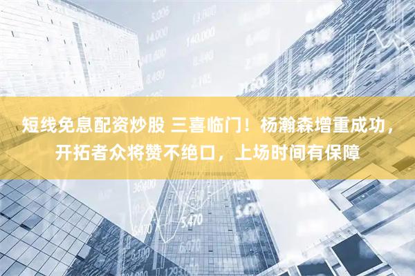 短线免息配资炒股 三喜临门！杨瀚森增重成功，开拓者众将赞不绝口，上场时间有保障