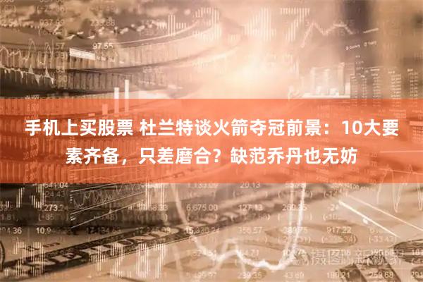 手机上买股票 杜兰特谈火箭夺冠前景：10大要素齐备，只差磨合？缺范乔丹也无妨